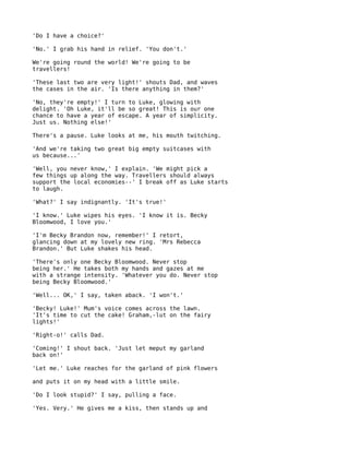 'Do I have a choice?'

'No.' I grab his hand in relief. 'You don't.'

We're going round the world! We're going to be
travellers!

'These last two are very light!' shouts Dad, and waves
the cases in the air. 'Is there anything in them?'

'No, they're empty!' I turn to Luke, glowing with
delight. 'Oh Luke, it'll be so great! This is our one
chance to have a year of escape. A year of simplicity.
Just us. Nothing else!'

There's a pause. Luke looks at me, his mouth twitching.

'And we're taking two great big empty suitcases with
us because...'

'Well, you never know,' I explain. 'We might pick a
few things up along the way. Travellers should always
support the local economies--' I break off as Luke starts
to laugh.

'What?' I say indignantly. 'It's true!'

'I know.' Luke wipes his eyes. 'I know it is. Becky
Bloomwood, I love you.'

'I'm Becky Brandon now, remember!' I retort,
glancing down at my lovely new ring. 'Mrs Rebecca
Brandon.' But Luke shakes his head.

'There's only one Becky Bloomwood. Never stop
being her.' He takes both my hands and gazes at me
with a strange intensity. 'Whatever you do. Never stop
being Becky Bloomwood.'

'Well... OK,' I say, taken aback. 'I won't.'

'Becky! Luke!' Mum's voice comes across the lawn.
'It's time to cut the cake! Graham,-lut on the fairy
lights!'

'Right-o!' calls Dad.

'Coming!' I shout back. 'Just let meput my garland
back on!'

'Let me.' Luke reaches for the garland of pink flowers

and puts it on my head with a little smile.

'Do I look stupid?' I say, pulling a face.

'Yes. Very.' He gives me a kiss, then stands up and
 