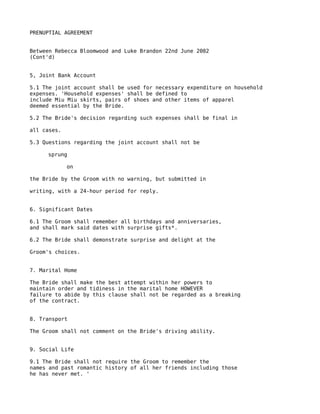 PRENUPTIAL AGREEMENT


Between Rebecca Bloomwood and Luke Brandon 22nd June 2002
(Cont'd)


5, Joint Bank Account

5.1 The joint account shall be used for necessary expenditure on household
expenses. 'Household expenses' shall be defined to
include Miu Miu skirts, pairs of shoes and other items of apparel
deemed essential by the Bride.

5.2 The Bride's decision regarding such expenses shall be final in

all cases.

5.3 Questions regarding the joint account shall not be

     sprung

             on

the Bride by the Groom with no warning, but submitted in

writing, with a 24-hour period for reply.


6. Significant Dates

6.1 The Groom shall remember all birthdays and anniversaries,
and shall mark said dates with surprise gifts*.

6.2 The Bride shall demonstrate surprise and delight at the

Groom's choices.


7. Marital Home

The Bride shall make the best attempt within her powers to
maintain order and tidiness in the marital home HOWEVER
failure to abide by this clause shall not be regarded as a breaking
of the contract.


8. Transport

The Groom shall not comment on the Bride's driving ability.


9. Social Life

9.1 The Bride shall not require the Groom to remember the
names and past romantic history of all her friends including those
he has never met. '
 