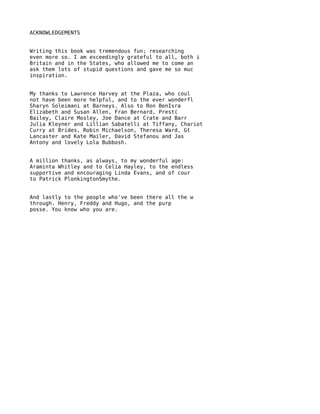 ACKNOWLEDGEMENTS


Writing this book was tremendous fun; researching
even more so. I am exceedingly grateful to all, both i
Britain and in the States, who allowed me to come an
ask them lots of stupid questions and gave me so muc
inspiration.


My thanks to Lawrence Harvey at the Plaza, who coul
not have been more helpful, and to the ever wonderfl
Sharyn Soleimani at Barneys. Also to Ron BenIsra
Elizabeth and Susan Allen, Fran Bernard, Prest(
Bailey, Claire Mosley, Joe Dance at Crate and Barr
Julia Kleyner and Lillian Sabatelli at Tiffany, Chariot
Curry at Brides, Robin Michaelson, Theresa Ward, Gt
Lancaster and Kate Mailer, David Stefanou and Jas
Antony and lovely Lola Bubbosh.


A million thanks, as always, to my wonderful age:
Araminta Whitley and to Celia Hayley, to the endless
supportive and encouraging Linda Evans, and of cour
to Patrick PlonkingtonSmythe.


And lastly to the people who've been there all the w
through. Henry, Freddy and Hugo, and the purp
posse. You know who you are.
 