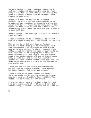 The vicar begins his 'Dearly beloved' speech, and I
feel myself relax with pleasure. I'm going to relish
every single, familiar word. This is like watching the
start of a favourite movie, with my two best friends
playing the main parts.

'Susan, wilt thou take this man to thy wedded
husband?' The vicar's got huge bushy eyebrows, which
he raises at every question, as though he's afraid the
answer might be 'no'. 'Wilt thou love him, comfort him,
honour, and keep him in sickness and in health; and,
forsaking all others, keep thee only unto him, so long as
ye both shall live?'

There's a pause - then Suze says, 'I will,' in a voice as
clear as a bell.

I wish bridesmaids got to say something. It wouldn't
have to be anything very much. Just a quick 'Yes' or 'I do'.

When we come to the bit where Suze and Tarquin
have to hold hands, Suze gives me her bouquet, and I
take the opportunity to turn round and have a quick
peek at the congregation. The place is crammed to the
gills, in fact there isn't even room for everyone to sit
down. There are lots of strapping men in kilts and
women in velvet suits, and there's Fenny and a whole
crowd of her London friends, all wearing Philip Treacy
hats, it looks like. And there's Mum squashed up
against Dad, with a tissue pressed to her eyes, too. She
looks up and sees me and I smile - but all she does is
give another sob.

I turn back and Suze and Tarquin are kneeling down,
and the vicar is intoning severely, 'Those whom God
has joined together, let no man put asunder."

I look at Suze as she beams radiantly at Tarquin.
She's completely lost in him. She belongs to him now.
And, to my surprise, I suddenly feel slightly hollow
inside. Suze is married. It's all changed.

It's a year since I went off to live in New York, and
I've loved every minute of it. Of course I have. But
subconsciously, I realize, I've always had it in the back


52
 