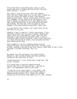 of my mind that if everything went wrong, I could
always come back to Fulham and have my old life with
Suze. And now... I can't.

Suze doesn't need me any more. She's got someone
else, who will always come first in her life. I watch as
the vicar places his hands on Suze's and Tarquin's
heads to bless them - and my throat feels a little tight
as I remember all the times we've had together. The
time I cooked a horrible curry to save money and she
kept saying how delicious it was even while her mouth
was burning. The time she tried to seduce my bank
manager so he would extend my overdraft. Every time

I've got myself into trouble, she's been there for me.
And now it's all over.

Suddenly I feel in need of a little reassurance. I turn
round and quickly scan the rows of guests, looking for
Luke's face. For a few moments I can't spot him, and
although I keep wearing my confident smile, I feel a
ridiculous panic rising inside me, like a child realizing
it's been left behind at school; that everyone else has
been collected but them.

Until suddenly I see him. Standing behind a pillar
towards the back, tall and dark and solid, his eyes fixed
on mine. Looking at me and no-one else. And as I gaze back at him, I feel
restored. I've been collected, too; it's
OK.


We emerge into the churchyard, the sound of bells
behind us, and a crowd of people who have gathered
outside on the road start to cleer.

'Congratulations!' I cry, giving Suze a huge hug. 'And
to you, Tarquin!'

I've always been a teeny bit awkward around
Tarquin. But now I see him with Sure - married to
Suze - the awkwardness seems to melt away.

'I know you'll be really happy,' I say warmly, and
give him a kiss on the cheek, and we both laugh as
someone throws confetti at us. Guests are already
piling out of the church like sweets out of a jar, talking


53
 