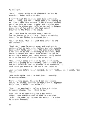 My eyes open.

'Here!' I shout, slipping the sheepskin coat off my
shoulders. 'Luke, hold my drink--'

I hurry through the melee and join Suze and Tarquin.
And it's funny, but now all these people are looking at
me, I don't feel cold any more. I smile my most radiant
smile, and hold my flowers nicely, and link arms with
Suze when the photographer tells me to, and, in between
shots, wave at Mum and Dad, who have pushed
their way to the front of the crowd.

'We'll head back to the house soon,' says Mrs
Gearing, coming up to kiss Suze. 'People are getting
chilly. You can finish the pictures there.'

'OK,' says Suze. 'But let's just take some of me and
Bex together.'

'Good idea!' says Tarquin at once, and heads off in
obvious relief to talk to his father, who looks exactly
like him but forty years older. The photographer takes
a few shots of me and Suze beaming at each other, then
pauses.to reload his camera. Suze accepts a glass of
whisky from a waiter and I reach surreptitiously behind
me to see how much of my dress has unravelled.

'Bex, listen,' comes a voice in my ear. I look round,
and Suze is gazing at me earnestly. She's so close I can
see each individual speck of glitter in her eyeshadow. 'I
need to ask you something. You don't really want to

wait ten years before you get married, do you?' 'Well... no,' I admit. 'Not
really.'

'And you do think Luke's the one? Just... honestly.
Between ourselves.'

There's a long pause. Behind me I can hear someone
saying, 'Of course, our house is fairly modern. Eighteen
fifty-three, I think it was built - '

'Yes,' I say eventually, feeling a deep pink rising
through my cheeks. 'Yes. I think he is.'

Suze looks at me searchingly for a few moments
longer - then abruptly seems to come to a decision.
'Right!' she says, putting down her whisky. 'I'm going
to throw my bouquet.'


55
 