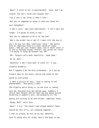 'What?' I stare at her in bewilderment. 'Suze, don't be

stupid. You can't throw your bouquet yet!'

'Yes I can! I can throw it when I like.'

'But you're supposed to throw it when you leave for

your honeymoon!'

'I don't care,' says Suze obstinately. 'I can't wait any

longer. I'm going to throw it now.'

'But you're supposed to do it at the end!'

'Who's the bride? You or me? If I wait till the end it

won't be any fun! Now, stand over there.' She points
with an imperious hand to a small mound of snowy
grass. 'And put your flowers down. You'll never catch it
if you're holding things! Tarkie?' She raises her voice.
'I'm going to throw my bouquet now, OK?'

'OK!' Tarquin calls back cheerfully. 'Good idea.'

'Go on, Bex!'

'Honestly! I don't even want to catch it!' I say,

slightly grumpily.

But I suppose I am the only bridesmaid - so I put my

flowers down on the grass, and go and stand on the

mound as instructed.

'I want a picture of this,' Suze is saying to the
photographer. 'And where's Luke?'

The slightly weird thing is, no-one else is coming

with me. Everyone else has melted away. Suddenly I
notice that Tarquin and his best man are going around
murmuring in people's ears, and gradually all the

guests are turning to me with bright, expectant faces.

'Ready, Bex?' calls Suze.

'Wait!' I cry. 'You haven't got enough people! There

should be lots of us, all standing together...'

I feel so stupid, up here on my own. Honestly,

Suze is doing this all wrong. Hasn't she been to any
 