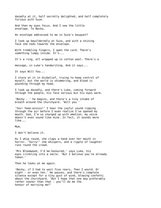dazedly at it, half secretly delighted, and half completely
furious with Suze.

And then my eyes focus. And I see the little
envelope. To Becky.

An envelope addressed to me in Suze's bouquet?

I look up bewilderedly at Suze, and with a shining
face she nods towards the envelope.

With trembling fingers, I open the card. There's
something lumpy inside. It's...

It's a ring, all wrapped up in cotton wool. There's a

message, in Luke's handwriting. And it says...

It says Will You...

I stare at it in disbelief, trying to keep control of
myself, but the world is shimmering, and blood is
pounding through my head.

I look up dazedly, and there's Luke, coming forward
through the people, his face serious but his eyes warm.

'Becky - ' he begins, and there's a tiny intake of
breath around the churchyard. 'Will you '

'Yes! Yeee-esssss!' I hear the joyful sound ripping
through the air before I even realize I've opened my
mouth. God, I'm so charged up with emotion, my voice
doesn't even sound like mine. In fact, it sounds more
like...

Mum.

I don't believe it.

As I whip round, she claps a hand over her mouth in
horror. 'Sorry!' she whispers, and a ripple of laughter
runs round the crowd.

'Mrs Bloomwood, I'd be.honoured,' says Luke, his
eyes crinkling into a smile. 'But I believe you're already
taken.'

Then he looks at me again.

'Becky, if I had to wait five rears, fhen I would. Or
eight - or even ten.' He pauses, and there's complete
silence except for a tiny gust of wind, blowing confetti
about the churchyard. 'But I hope that one day preferably
rather sooner than that - you'll do me the
honour of marrying me?'
 