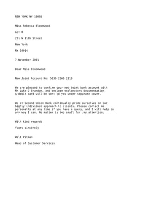 NEW YORK NY 10005


Miss Rebecca Bloomwood

Apt B

251 W 11th Street

New York

NY 10014


7 November 2001


Dear Miss Bloomwood


New Joint Account No: 5039 2566 2319


We are pleased to confirm your new joint bank account with
Mr Luke J Brandon, and enclose explanatory documentation.
A debit card will be sent to you under separate cover.


We at Second Union Bank continually pride ourselves on our
highly individual approach to clients. Please contact me
personally at any time if you have a query, and I will help in
any way I can. No matter is too small for .my attention.


With kind regards

Yours sincerely


Walt Pitman

Head of Customer Services
 