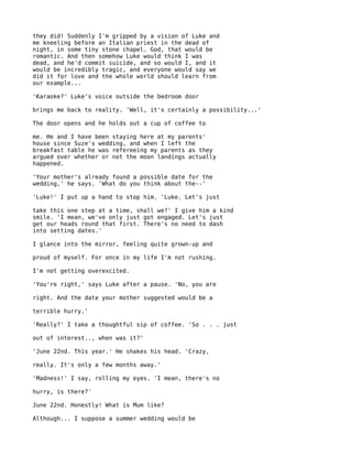 they did! Suddenly I'm gripped by a vision of Luke and
me kneeling before an Italian priest in the dead of
night, in some tiny stone chapel. God, that would be
romantic. And then somehow Luke would think I was
dead, and he'd commit suicide, and so would I, and it
would be incredibly tragic, and everyone would say we
did it for love and the whole world should learn from
our example...

'Karaoke?' Luke's voice outside the bedroom door

brings me back to reality. 'Well, it's certainly a possibility...'

The door opens and he holds out a cup of coffee to

me. He and I have been staying here at my parents'
house since Suze's wedding, and when I left the
breakfast table he was refereeing my parents as they
argued over whether or not the moon landings actually
happened.

'Your mother's already found a possible date for the
wedding,' he says. 'What do you think about the--'

'Luke!' I put up a hand to stop him. 'Luke. Let's just

take this one step at a time, shall we?' I give him a kind
smile. 'I mean, we've only just got engaged. Let's just
get our heads round that first. There's no need to dash
into setting dates.'

I glance into the mirror, feeling quite grown-up and

proud of myself. For once in my life I'm not rushing.

I'm not getting overexcited.

'You're right,' says Luke after a pause. 'No, you are

right. And the date your mother suggested would be a

terrible hurry.'

'Really?' I take a thoughtful sip of coffee. 'So . . . just

out of interest.., when was it?'

'June 22nd. This year.' He shakes his head. 'Crazy,

really. It's only a few months away.'

'Madness!' I say, rolling my eyes. 'I mean, there's no

hurry, is there?'

June 22nd. Honestly! What is Mum like?

Although... I suppose a summer wedding would be
 