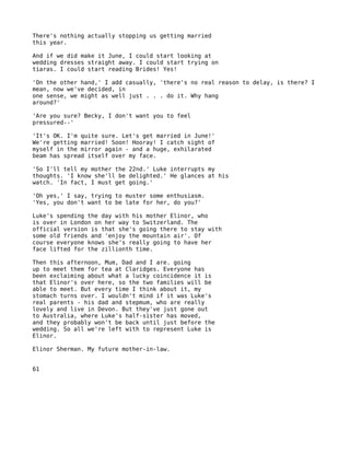 There's nothing actually stopping us getting married
this year.

And if we did make it June, I could start looking at
wedding dresses straight away. I could start trying on
tiaras. I could start reading Brides! Yes!

'On the other hand,' I add casually, 'there's no real reason to delay, is there? I
mean, now we've decided, in
one sense, we might as well just . . . do it. Why hang
around?'

'Are you sure? Becky, I don't want you to feel
pressured--'

'It's OK. I'm quite sure. Let's get married in June!'
We're getting married! Soon! Hooray! I catch sight of
myself in the mirror again - and a huge, exhilarated
beam has spread itself over my face.

'So I'll tell my mother the 22nd.' Luke interrupts my
thoughts. 'I know she'll be delighted.' He glances at his
watch. 'In fact, I must get going.'

'Oh yes,' I say, trying to muster some enthusiasm.
'Yes, you don't want to be late for her, do you?'

Luke's spending the day with his mother Elinor, who
is over in London on her way to Switzerland. The
official version is that she's going there to stay with
some old friends and 'enjoy the mountain air'. Of
course everyone knows she's really going to have her
face lifted for the zillionth time.

Then this afternoon, Mum, Dad and I are. going
up to meet them for tea at Claridges. Everyone has
been exclaiming about what a lucky coincidence it is
that Elinor's over here, so the two families will be
able to meet. But every time I think about it, my
stomach turns over. I wouldn't mind if it was Luke's
real parents - his dad and stepmum, who are really
lovely and live in Devon. But they've just gone out
to Australia, where Luke's half-sister has moved,
and they probably won't be back until just before the
wedding. So all we're left with to represent Luke is
Elinor.

Elinor Sherman. My future mother-in-law.


61
 