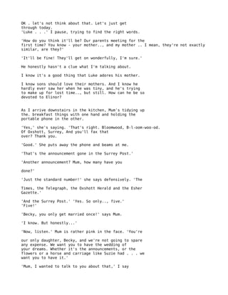 OK . let's not think about that. Let's just get
through today.
'Luke . . .' I pause, trying to find the right words.

'How do you think it'll be? Our parents meeting for the
first time? You know - your mother.., and my mother .. I mean, they're not exactly
similar, are they?'

'It'll be fine! They'll get on wonderfully, I'm sure.'

He honestly hasn't a clue what I'm talking about.

I know it's a good thing that Luke adores his mother.

I know sons should love their mothers. And I know he
hardly ever saw her when he was tiny, and he's trying
to make up for lost time.., but still. How can he be so
devoted to Elinor?


As I arrive downstairs in the kitchen, Mum's tidying up
the. breakfast things with one hand and holding the
portable phone in the other.

'Yes,' she's saying. 'That's right. Bloomwood, B-l-oom-woo-od.
Of Oxshott, Surrey, And you'll fax that
over? Thank you.

'Good.' She puts away the phone and beams at me.

'That's the announcement gone in the Surrey Post.'

'Another announcement? Mum, how many have you

done?'

'Just the standard number!' she says defensively. 'The

Times, the Telegraph, the Oxshott Herald and the Esher
Gazette.'

'And the Surrey Post.' 'Yes. So only.., five.'
'Five!'

'Becky, you only get married once!' says Mum.

'I know. But honestly...'

'Now, listen.' Mum is rather pink in the face. 'You're

our only daughter, Becky, and we're not going to spare
any expense. We want you to have the wedding of
your dreams. Whether it's the announcements, or the
flowers or a horse and carriage like Suzie had . . . we
want you to have it.'

'Mum, I wanted to talk to you about that,' I say
 