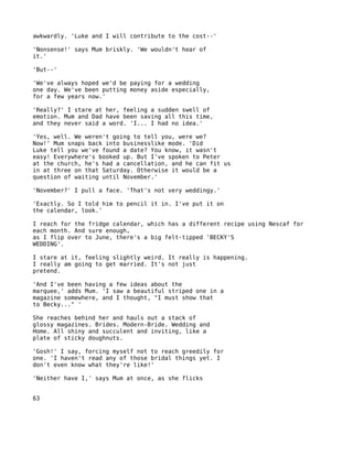 awkwardly. 'Luke and I will contribute to the cost--'

'Nonsense!' says Mum briskly. 'We wouldn't hear of
it.'

'But--'

'We've always hoped we'd be paying for a wedding
one day. We've been putting money aside especially,
for a few years now.'

'Really?' I stare at her, feeling a sudden swell of
emotion. Mum and Dad have been saving all this time,
and they never said a word. 'I... I had no idea.'

'Yes, well. We weren't going to tell you, were we?
Now!' Mum snaps back into businesslike mode. 'Did
Luke tell you we've found a date? You know, it wasn't
easy! Everywhere's booked up. But I've spoken to Peter
at the church, he's had a cancellation, and he can fit us
in at three on that Saturday. Otherwise it would be a
question of waiting until November.'

'November?' I pull a face. 'That's not very weddingy.'

'Exactly. So I told him to pencil it in. I've put it on
the calendar, look.'

I reach for the fridge calendar, which has a different recipe using Nescaf for
each month. And sure enough,
as I flip over to June, there's a big felt-tipped 'BECKY'S
WEDDING'.

I stare at it, feeling slightly weird. It really is happening.
I really am going to get married. It's not just
pretend.

'And I've been having a few ideas about the
marquee,' adds Mum. 'I saw a beautiful striped one in a
magazine somewhere, and I thought, "I must show that
to Becky..." '

She reaches behind her and hauls out a stack of
glossy magazines. Brides. Modern-Bride. Wedding and
Home. All shiny and succulent and inviting, like a
plate of sticky doughnuts.

'Gosh!' I say, forcing myself not to reach greedily for
one. 'I haven't read any of those bridal things yet. I
don't even know what they're like!'

'Neither have I,' says Mum at once, as she flicks


63
 