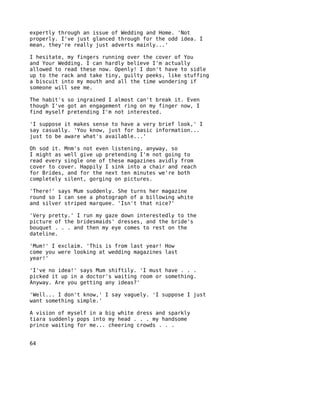 expertly through an issue of Wedding and Home. 'Not
properly. I've just glanced through for the odd idea. I
mean, they're really just adverts mainly...'

I hesitate, my fingers running over the cover of You
and Your Wedding. I can hardly believe I'm actually
allowed to read these now. Openly! I don't have to sidle
up to the rack and take tiny, guilty peeks, like stuffing
a biscuit into my mouth and all the time wondering if
someone will see me.

The habit's so ingrained I almost can't break it. Even
though I've got an engagement ring on my finger now, I
find myself pretending I'm not interested.

'I suppose it makes sense to have a very brief look,' I
say casually. 'You know, just for basic information...
just to be aware what's available...'

Oh sod it. Mnm's not even listening, anyway, so
I might as well give up pretending I'm not going to
read every single one of these magazines avidly from
cover to cover. Happily I sink into a chair and reach
for Brides, and for the next ten minutes we're both
completely silent, gorging on pictures.

'There!' says Mum suddenly. She turns her magazine
round so I can see a photograph of a billowing white
and silver striped marquee. 'Isn't that nice?'

'Very pretty.' I run my gaze down interestedly to the
picture of the bridesmaids' dresses, and the bride's
bouquet . . . and then my eye comes to rest on the
dateline.

'Mum!' I exclaim. 'This is from last year! How
come you were looking at wedding magazines last
year!'

'I've no idea!' says Mum shiftily. 'I must have . . .
picked it up in a doctor's waiting room or something.
Anyway. Are you getting any ideas?'

'Well... I don't know,' I say vaguely. 'I suppose I just
want something simple.'

A vision of myself in a big white dress and sparkly
tiara suddenly pops into my head . . . my handsome
prince waiting for me... cheering crowds . . .


64
 