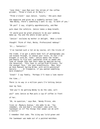 'June 22nd,' says Mum over the shriek of the coffee
grinder. 'Three o'clock at St Mary's.'

'Three o'clock!' says Janice. 'Lovely.' She puts down

the magazine and gives me a suddenly earnest look.
'Now Becky, there's something I want to say. To both of you.'

'Oh yes?' I say, slightly apprehensively, and Mum

puts down the cafetire. Janice takes a deep breath.

'It would give me great pleasure to do your wedding
make-up. You and the whole bridal party.'

'Janice!' exclaims my mother in delight. 'What a kind

thought! Think of that, Becky. Professional makeup!'

'Er... fantastic!'

'I've learned such a lot on my course, all the tricks of

the trade. I've got a whole book full of photographs you
can browse through, to choose your style. In fact I've
brought it with me, look!' Janice opens the folder
and begins to flip over laminated cards of women who
look as though they had their make-up applied during
the Seventies. 'This look is called Prom Princess, for
the younger face,' she says breathlessly. 'Now, here
we have Radiant Spring Bride, with extra-waterproof
mascara . . . Or Cleopatra, if you wanted something
more dramatic?'

'Great!' I say feebly. 'Perhaps I'll have a look nearer

the time...'

There is no way in a million years I'm letting Janice

near my face.

'And you'll be getting Wendy to do the cake, will

you?' asks Janice as Mum puts a cup of coffee in front

of her.

'Oh, no question,' says Mum. 'Wendy Prince, who

lives on .Maybury Avenue,' she adds to me. 'You
remember, she did Dad's retirement cake with the
lawnmower on it? The things that woman can do with
a nozzle!'

I remember that cake. The icing was lurid green and

the lawnmower was made out of a painted matchbox.
 