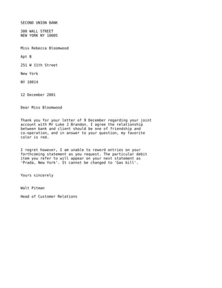 SECOND UNION BANK

300 WALL STREET
NEW YORK NY 10005


Miss Rebecca Bloomwood

Apt B

251 W 11th Street

New York

NY 10014


12 December 2001


Dear Miss Bloomwood


Thank you for your letter of 9 December regarding your joint
account with Mr Luke J Brandon. I agree the relationship
between bank and client should be one of friendship and
co-operation, and in answer to your question, my favorite
color is red.


I regret however, I am unable to reword entries on your
forthcoming statement as you request. The particular debit
item you refer to will appear on your next statement as
'Prada, New York'. It cannot be changed to 'Gas bill'.


Yours sincerely


Walt Pitman

Head of Customer Relations
 