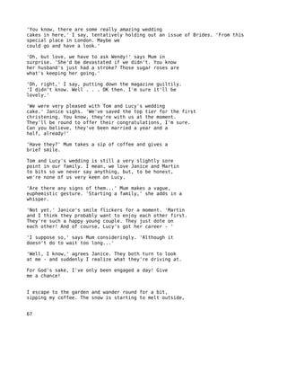 'You know, there are some really amazing wedding
cakes in here,' I say, tentatively holding out an issue of Brides. 'From this
special place in London. Maybe we
could go and have a look.'

'Oh, but love, we have to ask Wendy!' says Mum in
surprise. 'She'd be devastated if we didn't. You know
her husband's just had a stroke? Those sugar roses are
what's keeping her going.'

'Oh, right,' I say, putting down the magazine guiltily.
'I didn't know. Well . . . OK then. I'm sure it'll be
lovely.'

'We were very pleased with Tom and Lucy's wedding
cake.' Janice sighs. 'We've saved the top tier for the first
christening. You know, they're with us at the moment.
They'll be round to offer their congratulations, I'm sure.
Can you believe, they've been married a year and a
half, already!'

'Have they?' Mum takes a sip of coffee and gives a
brief smile.

Tom and Lucy's wedding is still a very slightly sore
point in our family. I mean, we love Janice and Martin
to bits so we never say anything, but, to be honest,
we're none of us very keen on Lucy.

'Are there any signs of them...' Mum makes a vague,
euphemistic gesture. 'Starting a family,' she adds in a
whisper.

'Not yet.' Janice's smile flickers for a moment. 'Martin
and I think they probably want to enjoy each other first.
They're such a happy young couple. They just dote on
each other! And of course, Lucy's got her career - '

'I suppose so,' says Mum consideringly. 'Although it
doesn't do to wait too long...'

'Well, I know,' agrees Janice. They both turn to look
at me - and suddenly I realize what they're driving at.

For God's sake, I've only been engaged a day! Give
me a chance!


I escape to the garden and wander round for a bit,
sipping my coffee. The snow is starting to melt outside,


67
 