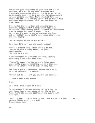 and you can just see patches of green lawn and bits of
rose bush. As I pick my way down the gravel path, I
find myself thinking how nice it is to be in an English
garden again, even if it is a bit cold. Manhattan doesn't
have any gardens like this. There's Central Park, and
there's the odd little flowery square. But it doesn't have
any proper English gardens, with lawns and trees and
flower beds.

I've reached the rose arbour and am gazing back at
the house, imagining what a marquee will look like
on the lawn, when suddenly there's a rumble of conversation
from the garden next door. I wonder if it's
Martin, and I'm about to pop my head over the fence
and say 'Hello!' when a girl's voice comes clearly over
the snow, saying:

'Define frigid! Because if you ask me - '

Oh my God. It's Lucy. And she sounds furious!

There's a mumbled reply, which can only be Tom.
'And you're such a bloody expert, are you?'
Mumble mumble.
'Oh, give me a break.'

I edge surreptitiously towards the fence, wishing
desperately I could hear both sides.

'Yeah well, maybe if we had more of a life, maybe if
you actually organized something once in a blue moon,
maybe if we weren't stuck in such a bloody rut...'

God, Lucy's voice is hectoring. And now Tom's voice
is raised defensively in return.

'We went out to . . . all you could do was complain

. . made a real bloody effort...'

Crack!

Shit. Shit. I've stepped on a twig.

For an instant I consider running. But it's too late,
their heads have already appeared over the garden
fence, Tom's all pink and distressed, and Lucy's tight
with anger.

'Oh hi!' I say, trying to look relaxed. 'How are you? I'm just . . . um . . .
having a little stroll . . . andI
dropped my... hanky.'


68
 