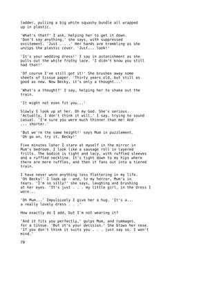 ladder, pulling a big white squashy bundle all wrapped
up in plastic.

'What's that?' I ask, helping her to get it down.
'Don't say anything,' she says, with suppressed
excitement. 'Just . . .' Her hands are trembling as she
unzips the plastic cover. 'Just... look!'

'It's your wedding dress!' I say in astonishment as she
pulls out the white frothy lace. 'I didn't know you still
had that!'

'Of course I've still got it!' She brushes away some
sheets of tissue paper. 'Thirty years old, but still as
good as new. Now Becky, it's only a thought...'

'What's a thought?' I say, helping her to shake out the
train.

'It might not even fit you...'

Slowly I look up at her. Oh my God. She's serious.
'Actually, I don't think it will,' I say, trying to sound
casual. 'I'm sure you were much thinner than me! And
... shorter.'

'But we're the same height!' says Mum in puzzlement.
'Oh go on, try it, Becky!'

Five minutes later I stare at myself in the mirror in
Mum's bedroom. I look like a sausage roll in layered
frills. The bodice is tight and lacy, with ruffled sleeves
and a ruffled neckline. It's tight down to my hips where
there are more ruffles, and then it fans out into a tiered
train.

I have never worn anything less flattering in my life.
'Oh Becky!' I look up - and, to my horror, Mum's in
tears. 'I'm so silly!' she says, laughing and brushing
at her eyes. 'It's just . . . my little girl, in the dress I
wore...

'Oh Mum...' Impulsively I give her a hug. 'It's a...
a really lovely dress . . .'

How exactly do I add, but I'm not wearing it?

'And it fits you perfectly,' gulps Mum, and rummages.
for a tissue. 'But it's your decision.' She blows her nose.
'If you don't think it suits you . . . just say so. I won't
mind.'

70
 