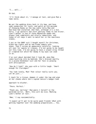 'I... well...'

Oh God.

'I'll think about it,' I manage at last, and give Mum a
lame smile.


We put the wedding dress back in its bag, and have
some sandwiches for lunch, and watch an old episode
of Changing Rooms on the new cable telly Mum and
Dad have had installed. And then, although it's a bit
early, I go upstairs and start getting ready to see Elinor.
Luke's mother is one of those Manhattan women who
always look completely and utterly immaculate, and
today of all days I want to match her in the smartness
stakes.

I put on the DKNY suit I bought myself for Christmas,
brand new tights and my new Prada sample sale
shoes. Then I survey my appearance carefully, looking
all over for specks or creases. I'm not going to be caught
out this time. I'm not going to have a single stray thread
or crumpled bit which her beady X-ray eyes can zoom
in on.

I've just about decided that I look OK, when Mum
comes bustling into my bedroom. She's dressed smartly
in a purple Windsmoor suit and her face is glowing
with anticipation.

'How do I look?' she says with a little laugh. 'Smart
enough for Claridges?'

'You look lovely, Mum! That colour really suits you.
Let me just...'

I reach for a tissue, dampen it under the tap and wipe
at her cheeks where she's copied Janice's badger-look

approach to blusher.

'There. Perfect.'

'Thank you, darling!' Mum peers t herself in the
wardrobe mirror. 'Well, this will be nice. Meeting
Luke's mother at last.'

'Mmm,' I say noncommittally.

'I expect we'll get to be quite good friends! What with
getting together over the wedding preparations... You.


71
 