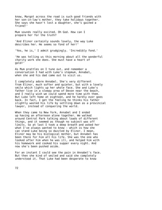 know, Margot across the road is such good friends with
her son-in-law's mother, they take holidays together.
She says she hasn't lost a daughter, she's gained a
friend!'

Mum sounds really excited. Oh God. How can I
prepare her for the truth?

'And Elinor certainly sounds lovely, the way Luke
describes her. He seems so fond of her!'

'Yes, he is,' I admit grudgingly. 'Incredibly fond.'

'He was telling us this morning about all the wonderful
charity work she does. She must have a heart of
gold!'

As Mum prattles on I tune out, and remember a
conversation I had with Luke's stepmum, Annabel,
when she and his dad came out to visit us.

I completely adore Annabel. She's very different
from Elinor, much softer and quieter, but with a lovely
smile which lights up her whole face. She and Luke's
father live in a sleepy area of Devon near the beach,
and I really wish we could spend more time with them.
But Luke left home at eighteen, and he hardly ever goes
back. In fact, I get the feeling he thinks his father
slightly wasted his life by settling down as a provincial
lawyer, instead of conquering the world.

When they came to New York, Annabel and I ended
up having an afternoon alone together. We walked
around Central Park talking about loads of different
things, and it seemed as though no subject was off
limits. So at last I took a deep breath and asked her
what I've always wanted to know - which is how she
can stand Luke being so dazzled by Elinor. I mean,
Elinor may be his biological mother, but Annabel has
been there for him all his life. She was the one who
looked after him when he was ill, and helped him with
his homework and cooked his supper every night. And
now she's been pushed aside.

For an instant I could see the pain in Annabel's face.
But then she kind of smiled and said she completely
understood it. That Luke had been desperate to know


72
 
