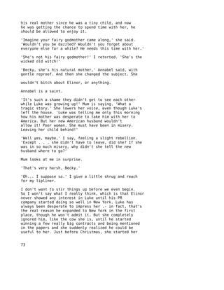 his real mother since he was a tiny child, and now
he was getting the chance to spend time with her, he
should be allowed to enjoy it.

'Imagine your fairy godmother came along,' she said.
'Wouldn't you be dazzled? Wouldn't you forget about
everyone else for a while? He needs this time with her.'

'She's not his fairy godmother!' I retorted. 'She's the
wicked old witch!'

'Becky, she's his natural mother,' Annabel said, with
gentle reproof. And then she changed the subject. She

wouldn't bitch about Elinor, or anything.

Annabel is a saint.

'It's such a shame they didn't get to see each other
while Luke was growing up!' Mum is saying. 'What a
tragic story.' She lowers her voice, even though Luke's
left the house. 'Luke was telling me only this morning
how his mother was desperate to take him with her to
America. But her new American husband wouldn't
allow it! Poor woman. She must have been in misery.
Leaving her child behind!'

'Well yes, maybe,' I say, feeling a slight rebellion.
'Except . . . she didn't have to leave, did she? If she
was in so much misery, why didn't she tell the new
husband where to go?'

Mum looks at me in surprise.

'That's very harsh, Becky.'

'Oh... I suppose so.' I give a little shrug and reach
for my lipliner.

I don't want to stir things up before we even begin.
So I won't say what I really think, which is that Elinor
never showed any interest in Luke until his PR
company started doing so well in New York. Luke has
always been desperate to impress her .- in fact, that's
the real reason he expanded to New York in the first
place, though he won't admit it. But she completely
ignored him, like the cow she is, until he started
winning a few really big contracts and being mentioned
in the papers and she suddenly realized he could be
useful to her. Just before Christmas, she started her


73
 