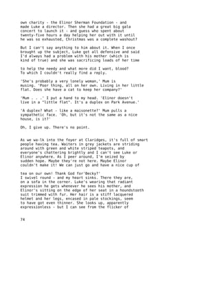 own charity - the Elinor Sherman Foundation - and
made Luke a director. Then she had a great big gala
concert to launch it - and guess who spent about
twenty-five hours a day helping her out with it until
he was so exhausted, Christmas was a complete washout?

But I can't say anything to him about it. When I once
brought up the subject, Luke got all defensive and said
I'd always had a problem with his mother (which is
kind of true) and she was sacrificing loads of her time

to help the needy and what more did I want, blood?
To which I couldn't really find a reply.

'She's probably a very lonely woman,' Mum is
musing. 'Poor thing, all on her own. Living in her little
flat. Does she have a cat to keep her company?'

'Mum . . .' I put a hand to my head. 'Elinor doesn't
live in a "little flat". It's a duplex on Park Avenue.'

'A duplex? What - like a maisonette?' Mum pulls a
sympathetic face. 'Oh, but it's not the same as a nice
house, is it?'

Oh, I give up. There's no point.


As we wa-lk into the foyer at Claridges, it's full of smart
people having tea. Waiters in grey jackets are striding
around with green and white striped teapots, and
everyone's chattering brightly and I can't see Luke or
Elinor anywhere. As I peer around, I'm seized by
sudden hope. Maybe they're not here. Maybe Elinor
couldn't make it! We can just go and have a nice cup of

tea on our own! Thank God for'Becky?'
I swivel round - and my heart sinks. There they are,
on a sofa in the corner. Luke's wearing that radiant
expression he gets whenever he sees his mother, and
Elinor's sitting on the edge of her seat in a houndstooth
suit trimmed with fur. Her hair is a stiff lacquered
helmet and her legs, encased in pale stockings, seem
to have got even thinner. She looks up, apparently
expressionless - but I can see from the flicker of


74
 
