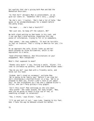 her eyelids that she's giving both Mum and Dad the
Manhattan Once-over.

'Is that her?' whispers Mum in astonishment, as we
give our coats in. 'Goodness! She's very.., young!'

'No she's not,' I mutter. 'She's had a lot of help.' Mum
gazes at me uncomprehendingly for a moment before
the penny drops.

'You mean . . . she's had a facelifl?'

'Not just one. So keep off the subject, OK?'

We both stand waiting as Dad hands in his coat, and
I can see Mum's mind working; digesting this new
piece of information, trying to fit it in somewhere.

'Poor woman,' she says suddenly. 'It must be terrible,
to feel so insecure. That's living in America for you, I'm
sure.'

As we approach the sofa, Elinor looks up and her
mouth extends by three millimetres, which is her
equivalent to a smile.

'Good afternoon Rebecca. And felicitations on your
engagement. Most unexpected.'

What's that supposed to mean?

'Thanks very much!' I say, forcing a smile. 'Elinor, I'd
like to introduce my parents, Jane and Graham Bloom- wood.'

'How do you do?' says Dad with a friendly smile, and
holds out his hand.

'Graham, don't stand on ceremony!' exclaims Mum.
'We're going to be family now!' Before I can stop her
she's enveloping a startled Elinor in a hug. 'We're so
pleased to meet you, Elinor! Luke's told us all about
you!' As she straightens up I see she's rumpled Elinor's
collar, and can't help giving a tiny giggle.

'Isn't this nice?' Mum continueg as she sits down.
'Very grand!' She looks around, her eyes bright. 'Now,
what are we going to have? A nice cup of tea, or
something stronger to celebrate?'

'Tea, 1 think,' says Elinor. 'Luke...'

'I'll go and sort it out,' says Luke, leaping to his feet.
God, I hate the way he behaves around his mother.


75
 