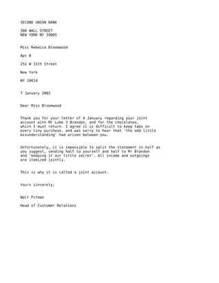 SECOND UNION BANK

300 WALL STREET
NEW YORK NY 10005


Miss Rebecca Bloomwood

Apt B

251 W 11th Street

New York

NY 10014


7 January 2002


Dear Miss Bloomwood


Thank you for your letter of 4 January regarding your joint
account with Mr Luke J Brandon, and for the chocolates,
which I must return. I agree it is difficult to keep tabs on
every tiny purchase, and was sorry to hear that 'the odd little
misunderstanding' had arisen between you.


Unfortunately, it is impossible to split the statement in half as
you suggest, sending half to yourself and half to Mr Brandon
and 'keeping it our little secret'. All income and outgoings
are itemized jointly.


This is why it is called a joint account.


Yours sincerely,


Walt Pitman

Head of Customer Relations
 