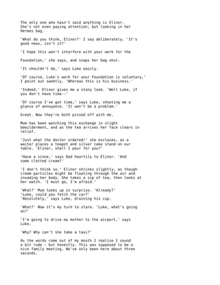 The only one who hasn't said anything is Elinor.
She's not even paying attention, but looking in her
Hermes bag.

'What do you think, Elinor?' I say deliberately. 'It's
good news, isn't it?'

'I hope this won't interfere with your work for the

Foundation,' she says, and snaps her bag shut.

'It shouldn't do,' says Luke easily.

'Of course, Luke's work for your Foundation is voluntary,'
I point out sweetly. 'Whereas this is his business.'

'Indeed.' Elinor gives me a stony look. 'Well Luke, if
you don't have time--'

'Of course I've got time,' says Luke, shooting me a
glance of annoyance. 'It won't be a problem.'

Great. Now they're both pissed off with me.

Mum has been watching this exchange in slight
bewilderment, and as the tea arrives her face clears in
relief.

'Just what the doctor ordered!' she exclaims, as a
waiter places a teapot and silver cake stand on our
table. 'Elinor, shall I pour for you?'

'Have a scone,' says Dad heartily to Elinor. 'And
some clotted cream?'

'I don't think so.' Elinor shrinks slightly, as though
cream particles might be floating through the air and
invading her body. She takes a sip of tea, then looks at
her watch. 'I must go, I'm afraid.'

'What?' Mum looks up in surprise. 'Already?'
'Luke, could you fetch the car?'
'Absolutely,' says Luke, draining his cup.

'What?' Now it's my turn to stare. 'Luke, what's going
on?'

'I'm going to drive my mother to the airport,' says
Luke.

'Why? Why can't she take a taxi?'

As the words come out of my mouth I realize I sound
a bit rude - but honestly. This was supposed to be a
nice family meeting. We've only been here about three
seconds.
 
