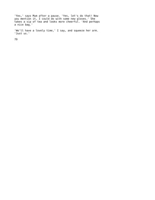 'Yes,' says Mum after a pause. 'Yes, let's do that! Now
you mention it, I could do with some new gloves.' She
takes a sip of tea and looks more cheerful. 'And perhaps
a nice bag.'

'We'll have a lovely time,' I say, and squeeze her arm.
'Just us.'

79
 