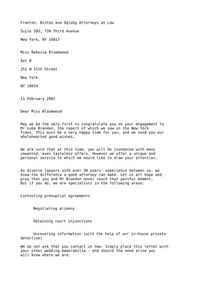 Franton, Binton and Ogleby Attorneys at Law

Suite 503, 739 Third Avenue

New York, NY 10017


Miss Rebecca Bloomwood

Apt B

251 W 11th Street

New York

NY 10014


11 February 2002


Dear Miss Bloomwood


May we be the very first to congratulate you on your engagement to
Mr Luke Brandon, the report of which we saw in the New York
Times. This must be a very happy time for you, and we send you our
wholehearted good wishes.


We are sure that at this time, you will be inundated with many
unwanted, even tasteless offers. However we offer a unique and
personal service to which we would like to draw your attention.


As divorce lawyers with over 30 years' experience between us, we
know the difference a good attorney can make. Let us all hope and
pray that you and Mr Brandon never reach that painful moment.
But if you do, we are specialists in the following areas:


Contesting prenuptial agreements


        Negotiating alimony


        Obtaining court injunctions


      Uncovering information (with the help of our in-house private
detective)

We do not ask that you contact us now. Simply place this letter with
your other wedding memorabilia - and should the need arise you
will know where we are.
 