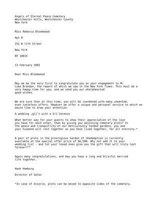 Angels of Eternal Peace Cemetery
Westchester Hills, Westchester County
New York


Miss Rebecca Bloomwood

Apt B

251 W llth Street

New York

NY 10014


13 February 2002


Dear Miss Bloomwood


May we be the very first to congratulate you on your engagement to Mr
Luke Brandon, the report of which we saw in the New York Times. This must be a
very happy time for you, and we send you our wholehearted
good wishes.


We are sure that at this time, you will be inundated with many unwanted,
even tasteless offers. However we offer a unique and personal service to which we
would like to draw your attention.

A wedding ,g(]'t with a d!['Jerence

What better way for your guests to show their appreciation of the love
you have for each other, than by giving you adjoining cemetery plots? In
the peace and tranquillity of our meticulously tended gardens, you and
your husband will rest together as you have lived together, for all eternity.*


A pair of plots in the prestigious Garden of lKedemption is currently
available at the special offer price of $6,500. Why not add it to your
wedding list - and let your loved ones give you the gift that will truly last
forever?**


Again many congratulations, and may you have a long and blissful married
life together.


Hank Hamburg

Director of Sales


*In case of divorce, plots can be moved to opposite sides of the cemetery.
 
