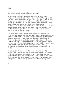 Four


Who cares about bloody Elinor, anyway?

We'll have a lovely wedding, with or without her
help. As Mum said, it's her loss, and she'll regret it on
the day, when she doesn't feel part of the celebrations.
We perked up quite a lot after we left Claridges,
actually. We sent to the Selfridges sale and Mum found
a nice new bag and I got some new volumizing
mascara, while Dad went and had a pint of beer, like he
always does. And then we all went out for supper, and
by the time we got home we were a lot more cheerful
and finding it quite funny.

The next day, when Janice came round for coffee, we
told her all about it and she was really indignant on our
behalf, and said if Elinor thought she was getting her
make-up done for free, she had another think coming!
Then Dad joined in and did a good imitation of Elinor
looking at the clotted cream as if it was about to mug
her and we all started giggling hysterically - until Luke
came downstairs and asked what was funny, and
we had to pretend we were laughing at a joke off the
radio.

I really don't know what to do about Luke and his
mother. Part of me thinks I should be honest. I should
tell him how upset she made us all, and how Mum was
really hurt. But the trouble is, I've tried to be honest
with him in the past about Elinor and it's always led to
a huge row. And I really don't want to have any rows


82
 