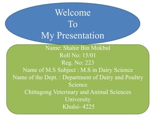 Welcome
To
My Presentation
Name: Shahir Bin Mokbul
Roll No: 15/01
Reg. No: 223
Name of M.S Subject : M.S in Dairy Science
Name of the Dept. : Department of Dairy and Poultry
Science
Chittagong Veterinary and Animal Sciences
University
Khulsi- 4225
 