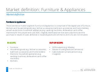 January 2018
Market definition
Market definition: Furniture & Appliances
Quelle: ecommerceDB.com11
Furniture & Appliances
The eCommerce market segment Furniture & Appliances is comprised of the digital sale of furniture,
kitchens and household goods (e.g. kitchen accessories, bathroom accessories and home textiles),
as well as electronic household appliances (e.g. washing machines, dishwashers and coffee
machines) for the private end user (B2C). Digitally distributed services (see: eServices) and the
purchase or resale of used, defective or repaired goods (reCommerce and C2C) are not included.
IN-SCOPE:
• Furniture
• Household goods (e.g. kitchen accessories,
bathroom accessories and home textiles)
• Electronic household appliances (e.g.
washing machines, dishwashers and coffee
machines)
• Kitchens
OUT-OF-SCOPE:
• B2B markets (e.g. Alibaba)
• Resale of used goods (reCommerce)
• Sales between private persons (e.g.
Craigslist)
 