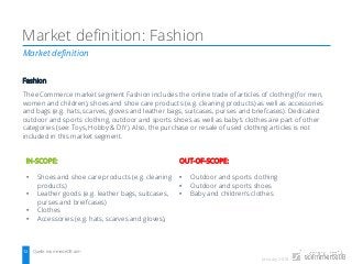 January 2018
Market definition
Market definition: Fashion
Quelle: ecommerceDB.com12
Fashion
The eCommerce market segment Fashion includes the online trade of articles of clothing (for men,
women and children), shoes and shoe care products (e.g. cleaning products) as well as accessories
and bags (e.g. hats, scarves, gloves and leather bags, suitcases, purses and briefcases). Dedicated
outdoor and sports clothing, outdoor and sports shoes as well as baby’s clothes are part of other
categories (see: Toys, Hobby & DIY). Also, the purchase or resale of used clothing articles is not
included in this market segment.
IN-SCOPE:
• Shoes and shoe care products (e.g. cleaning
products)
• Leather goods (e.g. leather bags, suitcases,
purses and briefcases)
• Clothes
• Accessories (e.g. hats, scarves and gloves),
OUT-OF-SCOPE:
• Outdoor and sports clothing
• Outdoor and sports shoes
• Baby and children’s clothes
 