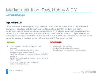 January 2018
Market definition
Market definition: Toys, Hobby & DIY
Quelle: ecommerceDB.com13
Toys, Hobby & DIY
The eCommerce market segment Toys, Hobby & DIY includes the online trade of toys, babyware
(inclusive of baby food and clothing), sport, outdoor, DIY and garden products (e.g. sports
equipment, outdoor equipment, flowers, plants, tools, DIY products), as well as hobby & stationery
articles (e.g. art/collectors’ items, car parts and adult entertainment products). Digitally distributed
services (see: eServices), digitally distributed goods in B2B markets and the digital purchase or resale
of used, defective or repaired goods (reCommerce and C2C) are not included.
IN-SCOPE:
• Toys, babyware (inclusive of baby food and
clothing)
• Sport and outdoor products (e.g. sports
equipment, outdoor equipment)
• Garden products (e.g. flowers and plants) tools, DIY
products
• Hobby and stationary (e.g. musical instruments and
office supplies)
• Other articles (e.g. car parts and adult
entertainment products)
OUT-OF-SCOPE:
• B2B markets (e.g. Alibaba)
• Resale of used goods (reCommerce)
• Sales between private persons (e.g. Craigslist)
 