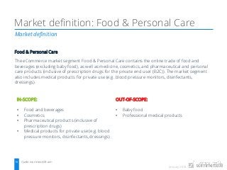 January 2018
Market definition
Market definition: Food & Personal Care
Quelle: ecommerceDB.com15
Food & Personal Care
The eCommerce market segment Food & Personal Care contains the online trade of food and
beverages (excluding baby food), as well as medicine, cosmetics, and pharmaceutical and personal
care products (inclusive of prescription drugs for the private end user (B2C)). The market segment
also includes medical products for private use (e.g. blood pressure monitors, disinfectants,
dressings).
IN-SCOPE:
• Food and beverages
• Cosmetics
• Pharmaceutical products (inclusive of
prescription drugs)
• Medical products for private use (e.g. blood
pressure monitors, disinfectants, dressings)
OUT-OF-SCOPE:
• Baby food
• Professional medical products
 