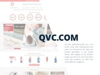 QVC.COM
qvc.com, operated by QVC, Inc., is an
online store with nationally-focused
sales. Its eCommerce net sales are
entirely generated in the United
States. With regards to the product
range, qvc.com is an all-round online
store, with products on offer that
cover different categories.
 