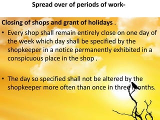 Spread over of periods of work-
Closing of shops and grant of holidays .
• Every shop shall remain entirely close on one day of
the week which day shall be specified by the
shopkeeper in a notice permanently exhibited in a
conspicuous place in the shop .
• The day so specified shall not be altered by the
shopkeeper more often than once in three months.
 