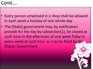 Contt….
• Every person employed in a shop shall be allowed
in each week a holiday of one whole day .
• The (State) government may, by notification
provide for the day by subsection(1), be closed at
such hour in the afternoon of one week fday in
every week at such hour as may be fixed by the
(State) Government
 