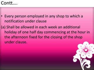 Contt….
• Every person employed in any shop to which a
notification under clause
(a) Shall be allowed in each week an additional
holiday of one half day commencing at the hour in
the afternoon fixed for the closing of the shop
under clause.
 