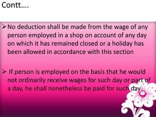 Contt….
No deduction shall be made from the wage of any
person employed in a shop on account of any day
on which it has remained closed or a holiday has
been allowed in accordance with this section
 If person is employed on the basis that he would
not ordinarily receive wages for such day or part of
a day, he shall nonetheless be paid for such day
 