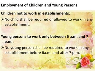 Employment of Children and Young Persons
Children not to work in establishments:
No child shall be required or allowed to work in any
establishment.
Young persons to work only between 6 a.m. and 7
p.m.:
No young person shall be required to work in any
establishment before 6a.m. and after 7 p.m.
 