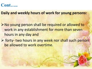 Cont…..
Daily and weekly hours of work for young persons:
No young person shall be required or allowed to
work in any establishment for more than seven
hours in any day and
 forty- two hours in any week nor shall such person
be allowed to work overtime.
 