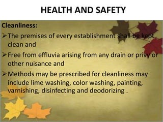 HEALTH AND SAFETY
Cleanliness:
The premises of every establishment shall be kept
clean and
Free from effluvia arising from any drain or privy or
other nuisance and
Methods may be prescribed for cleanliness may
include lime washing, color washing, painting,
varnishing, disinfecting and deodorizing .
 