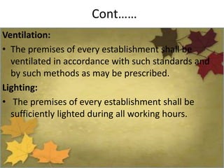 Cont……
Ventilation:
• The premises of every establishment shall be
ventilated in accordance with such standards and
by such methods as may be prescribed.
Lighting:
• The premises of every establishment shall be
sufficiently lighted during all working hours.
 