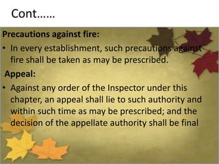 Cont……
Precautions against fire:
• In every establishment, such precautions against
fire shall be taken as may be prescribed.
Appeal:
• Against any order of the Inspector under this
chapter, an appeal shall lie to such authority and
within such time as may be prescribed; and the
decision of the appellate authority shall be final
 
