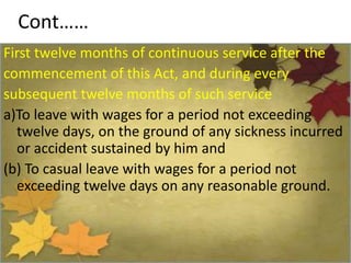 Cont……
First twelve months of continuous service after the
commencement of this Act, and during every
subsequent twelve months of such service
a)To leave with wages for a period not exceeding
twelve days, on the ground of any sickness incurred
or accident sustained by him and
(b) To casual leave with wages for a period not
exceeding twelve days on any reasonable ground.
 
