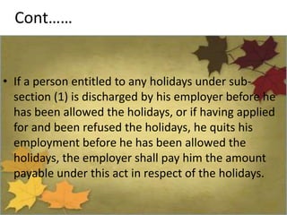 Cont……
• If a person entitled to any holidays under sub-
section (1) is discharged by his employer before he
has been allowed the holidays, or if having applied
for and been refused the holidays, he quits his
employment before he has been allowed the
holidays, the employer shall pay him the amount
payable under this act in respect of the holidays.
 