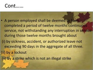 Cont……
• A person employed shall be deemed to have
completed a period of twelve months continuous
service, not withstanding any interruption in service
during those twelve months brought about
(i) by sickness, accident, or authorized leave not
exceeding 90 days in the aggregate of all three.
(ii) by a lockout
(ii) by a strike which is not an illegal strike
 