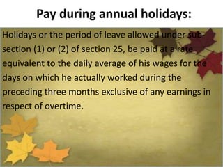 Pay during annual holidays:
Holidays or the period of leave allowed under sub-
section (1) or (2) of section 25, be paid at a rate
equivalent to the daily average of his wages for the
days on which he actually worked during the
preceding three months exclusive of any earnings in
respect of overtime.
 