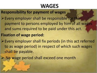WAGES
Responsibility for payment of wages
Every employer shall be responsible for the
payment to persons employed by him of all wages
and sums required to be paid under this act.
Fixation of wage period:
Every employer shall fix periods (in this act referred
to as wage period) in respect of which such wages
shall be payable.
 No wage period shall exceed one month
 